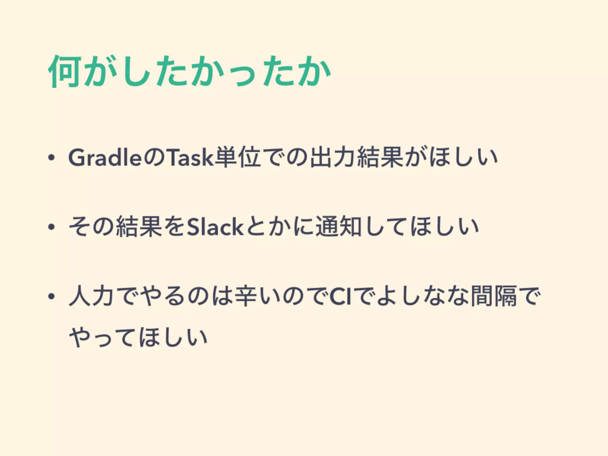 何がしたかったか
• GradleのTask単位での出力結果がほしい
• その結果をSlackとかに通知してほしい
• 人力でやるのは辛いのでCIでよしなな間隔で
やってほしい
 