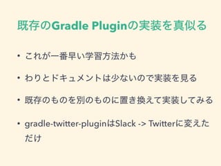 既存のGradle Pluginの実装を真似る
• これが一番早い学習方法かも
• わりとドキュメントは少ないので実装を見る
• 既存のものを別のものに置き換えて実装してみる
• gradle-twitter-pluginはSlack -> Twitterに変えた
だけ
 