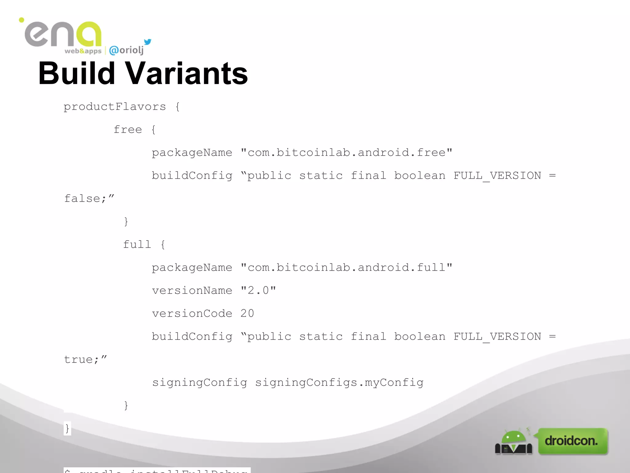 Build Variants
productFlavors {
free {
packageName "com.bitcoinlab.android.free"
buildConfig “public static final boolean FULL_VERSION =
false;”
}
full {
packageName "com.bitcoinlab.android.full"
versionName "2.0"
versionCode 20
buildConfig “public static final boolean FULL_VERSION =
true;”
signingConfig signingConfigs.myConfig
}
}

 