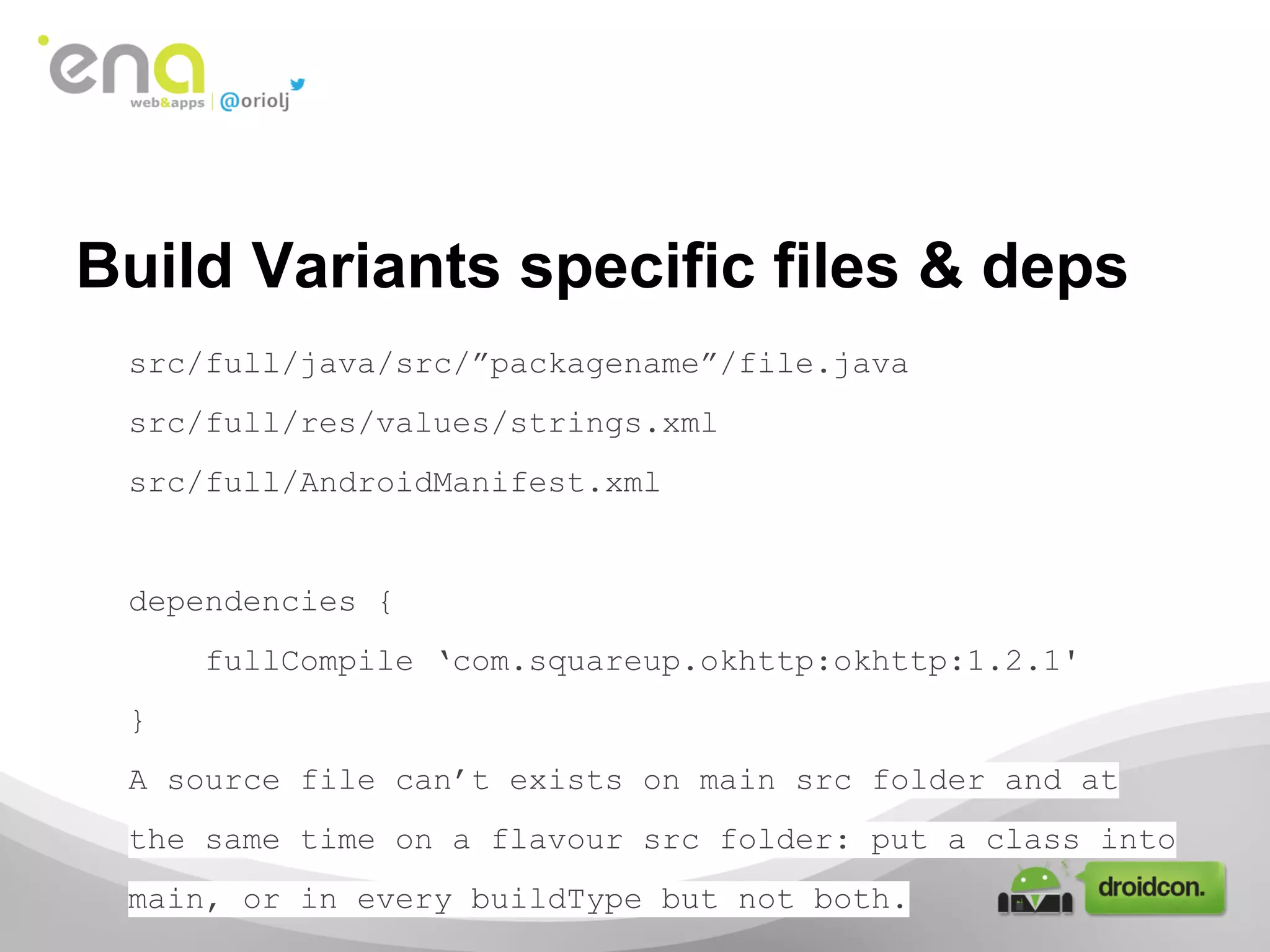 Build Variants specific files & deps
src/full/java/src/”packagename”/file.java
src/full/res/values/strings.xml
src/full/AndroidManifest.xml

dependencies {
fullCompile ‘com.squareup.okhttp:okhttp:1.2.1'
}
A source file can’t exists on main src folder and at
the same time on a flavour src folder: put a class into
main, or in every buildType but not both.

 
