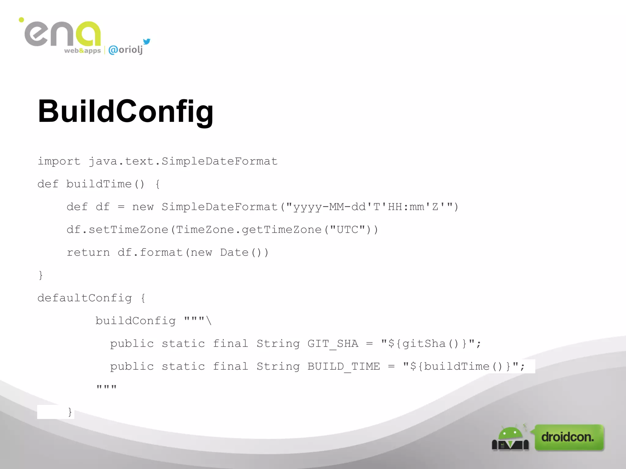 BuildConfig
import java.text.SimpleDateFormat
def buildTime() {
def df = new SimpleDateFormat("yyyy-MM-dd'T'HH:mm'Z'")
df.setTimeZone(TimeZone.getTimeZone("UTC"))
return df.format(new Date())
}
defaultConfig {
buildConfig """
public static final String GIT_SHA = "${gitSha()}";
public static final String BUILD_TIME = "${buildTime()}";
"""
}

 