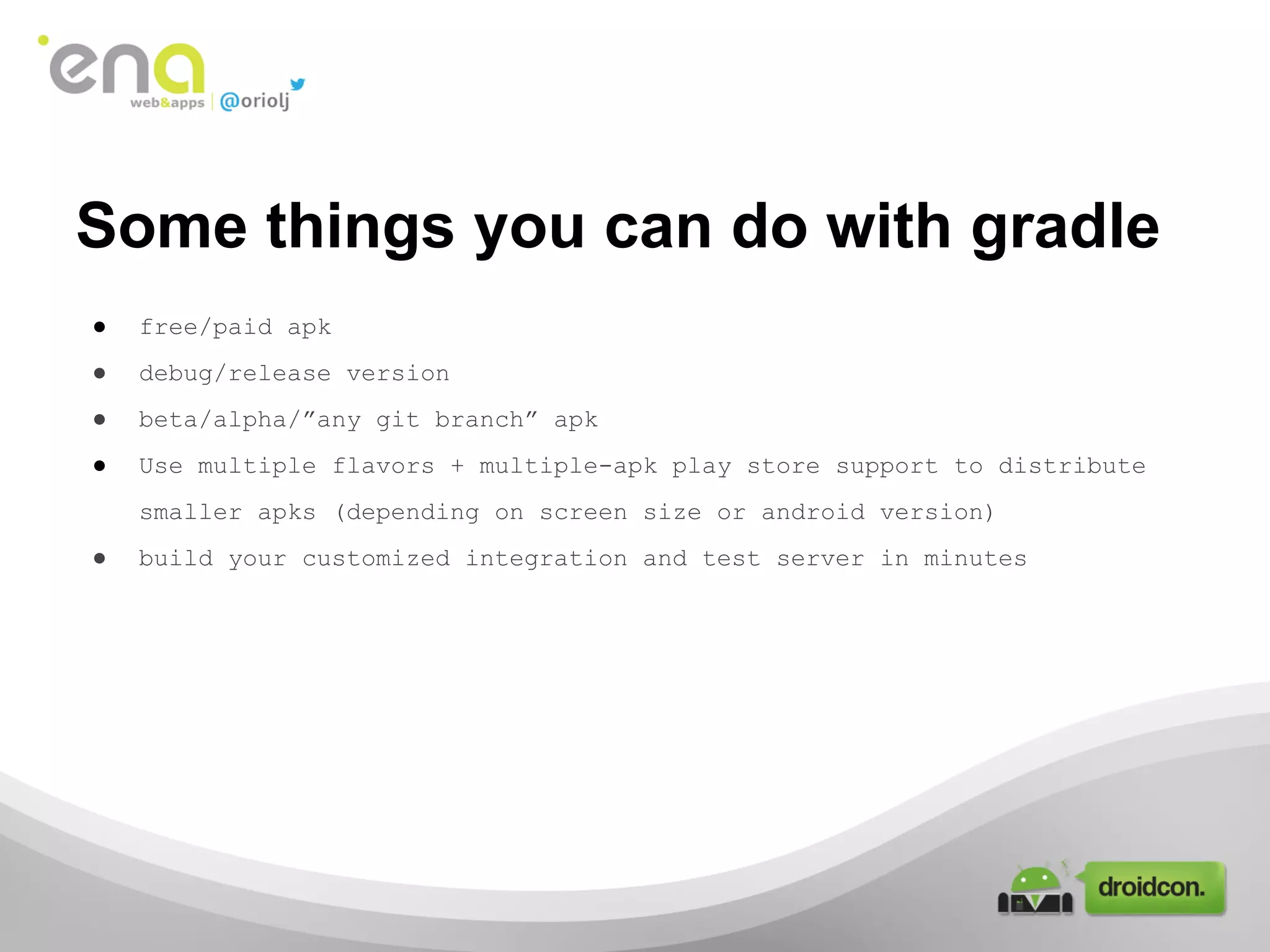 Some things you can do with gradle
●

free/paid apk

●

debug/release version

●

beta/alpha/”any git branch” apk

●

Use multiple flavors + multiple-apk play store support to distribute
smaller apks (depending on screen size or android version)

●

build your customized integration and test server in minutes

 