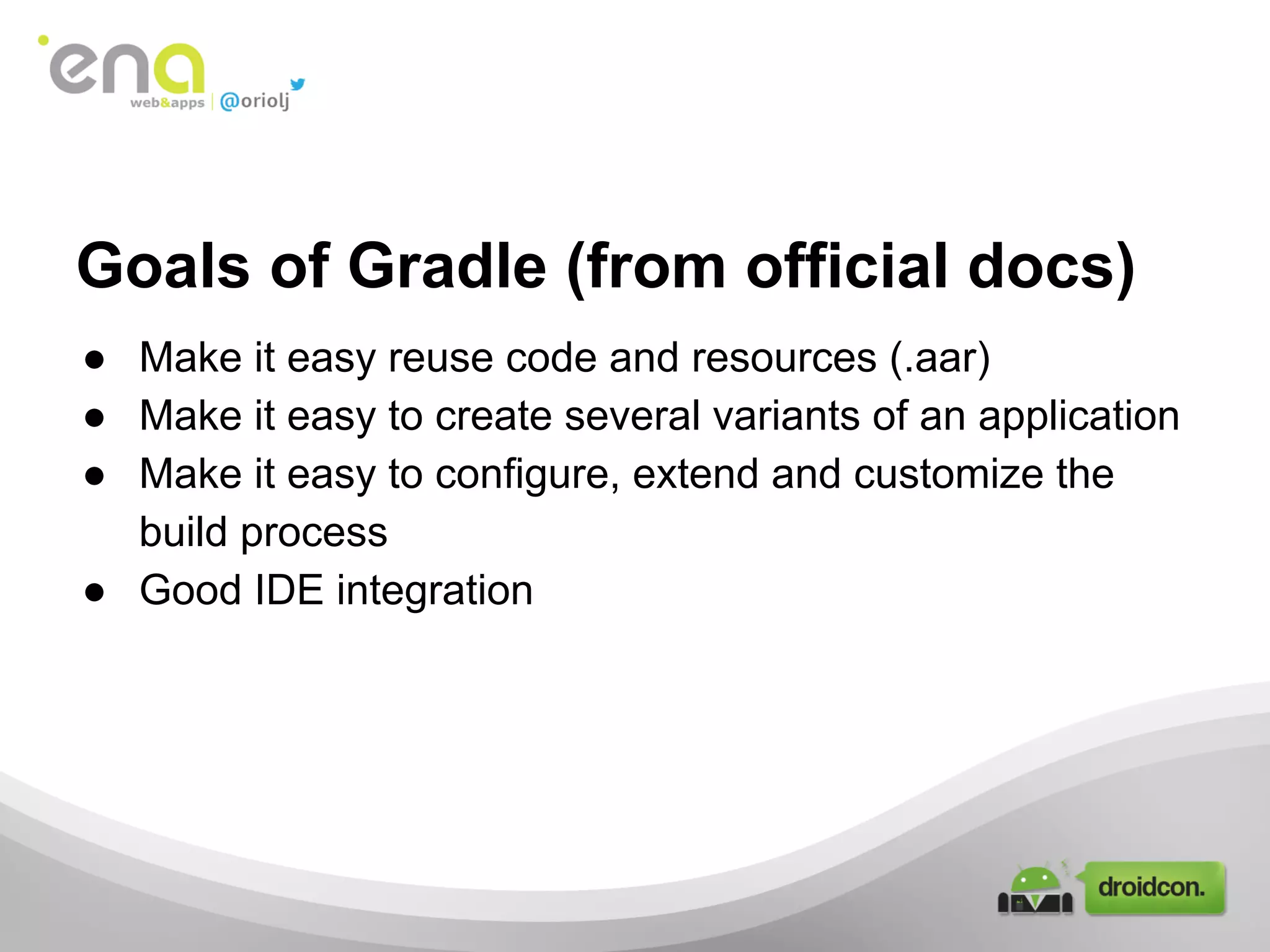 Goals of Gradle (from official docs)
● Make it easy reuse code and resources (.aar)
● Make it easy to create several variants of an application
● Make it easy to configure, extend and customize the
build process
● Good IDE integration

 