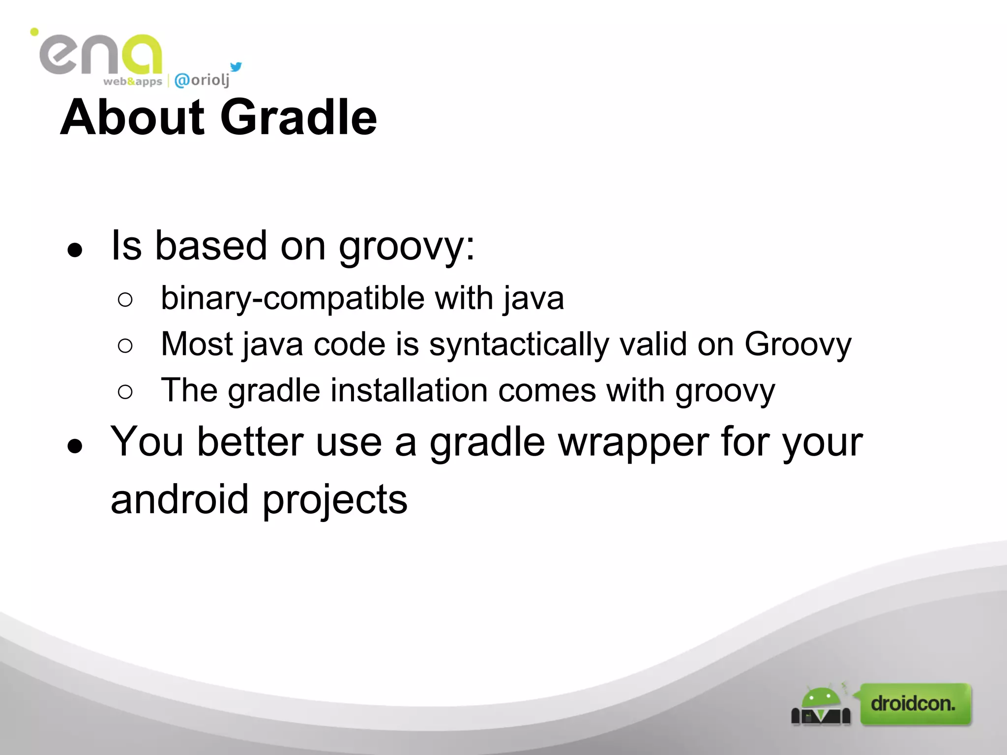 About Gradle
●

Is based on groovy:
○ binary-compatible with java
○ Most java code is syntactically valid on Groovy
○ The gradle installation comes with groovy

●

You better use a gradle wrapper for your
android projects

 