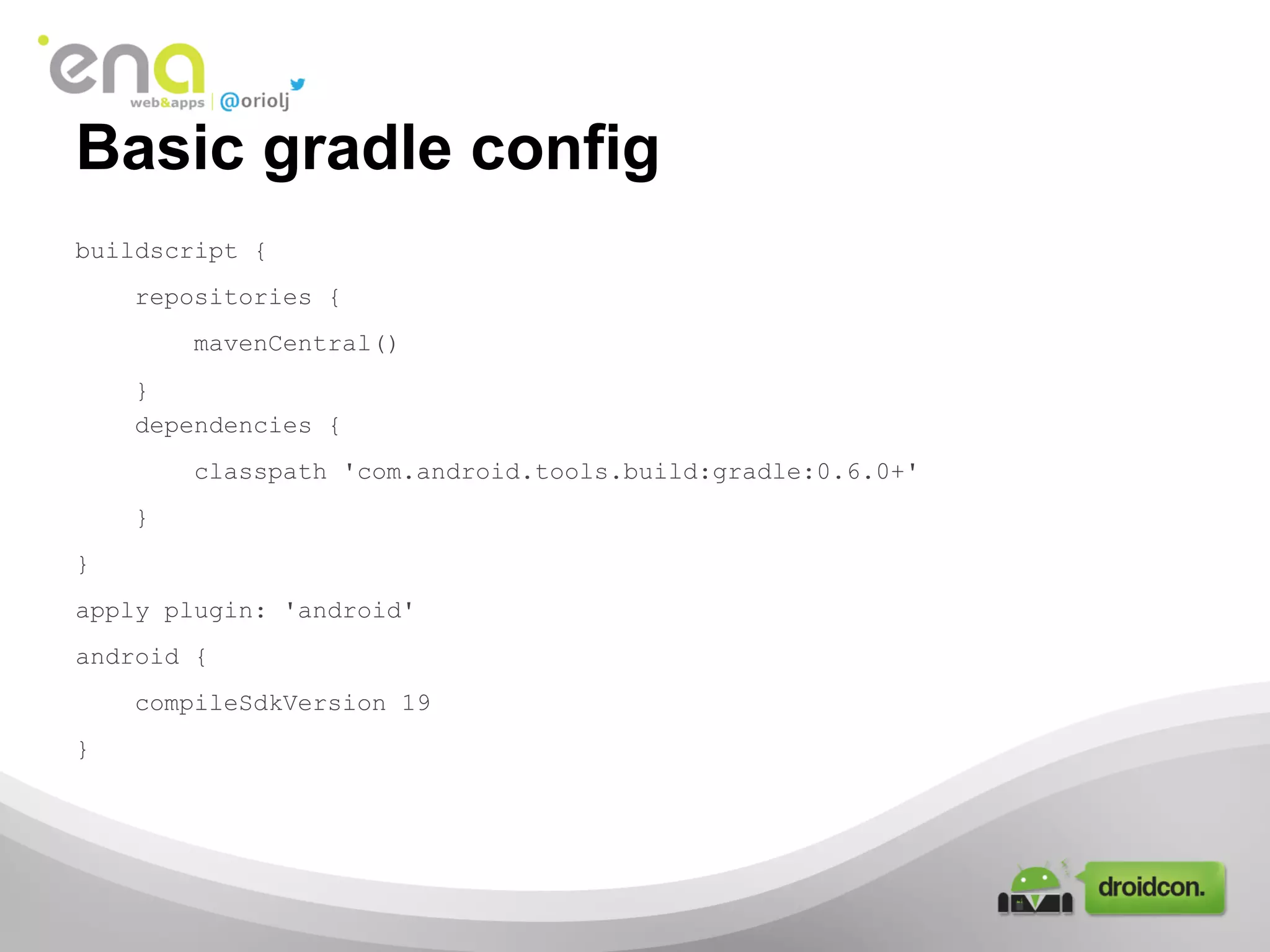 Basic gradle config
buildscript {
repositories {
mavenCentral()
}
dependencies {
classpath 'com.android.tools.build:gradle:0.6.0+'
}
}
apply plugin: 'android'
android {
compileSdkVersion 19
}

 