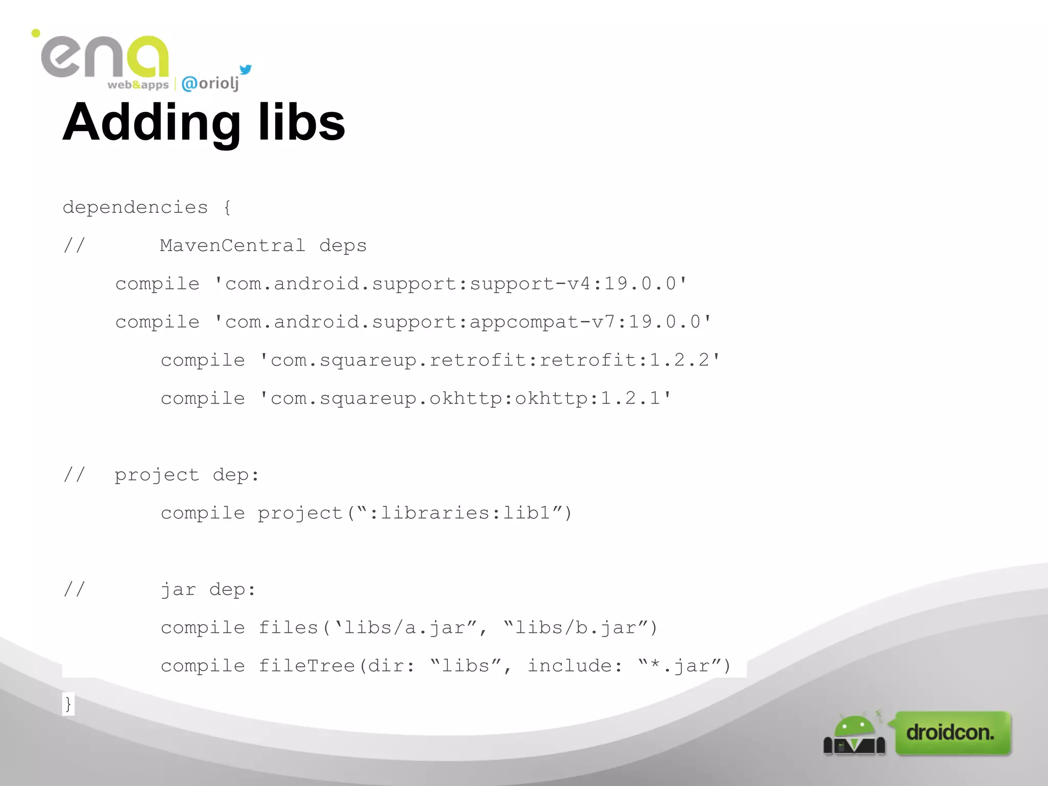 Adding libs
dependencies {
//

MavenCentral deps
compile 'com.android.support:support-v4:19.0.0'
compile 'com.android.support:appcompat-v7:19.0.0'
compile 'com.squareup.retrofit:retrofit:1.2.2'
compile 'com.squareup.okhttp:okhttp:1.2.1'

//

project dep:
compile project(“:libraries:lib1”)

//

jar dep:
compile files(‘libs/a.jar”, “libs/b.jar”)
compile fileTree(dir: “libs”, include: “*.jar”)

}

 