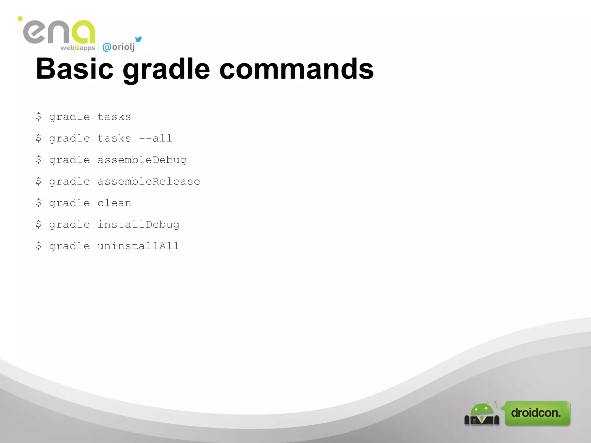 Basic gradle commands
$ gradle tasks
$ gradle tasks --all
$ gradle assembleDebug
$ gradle assembleRelease
$ gradle clean
$ gradle installDebug
$ gradle uninstallAll

 