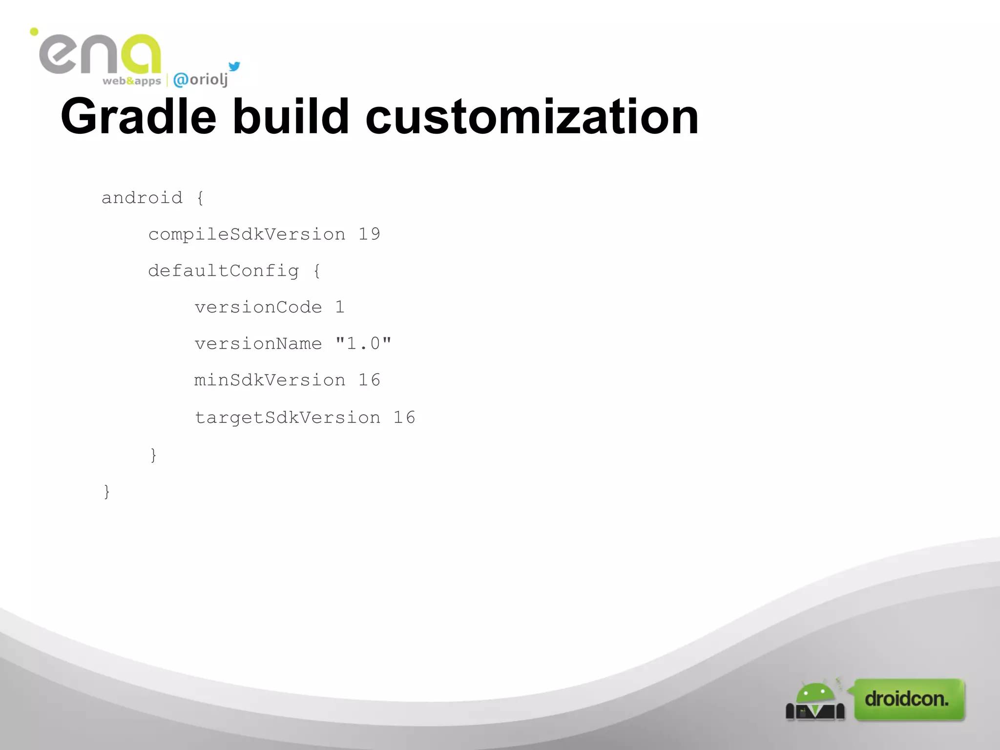 Gradle build customization
android {
compileSdkVersion 19
defaultConfig {
versionCode 1
versionName "1.0"
minSdkVersion 16
targetSdkVersion 16
}
}

 