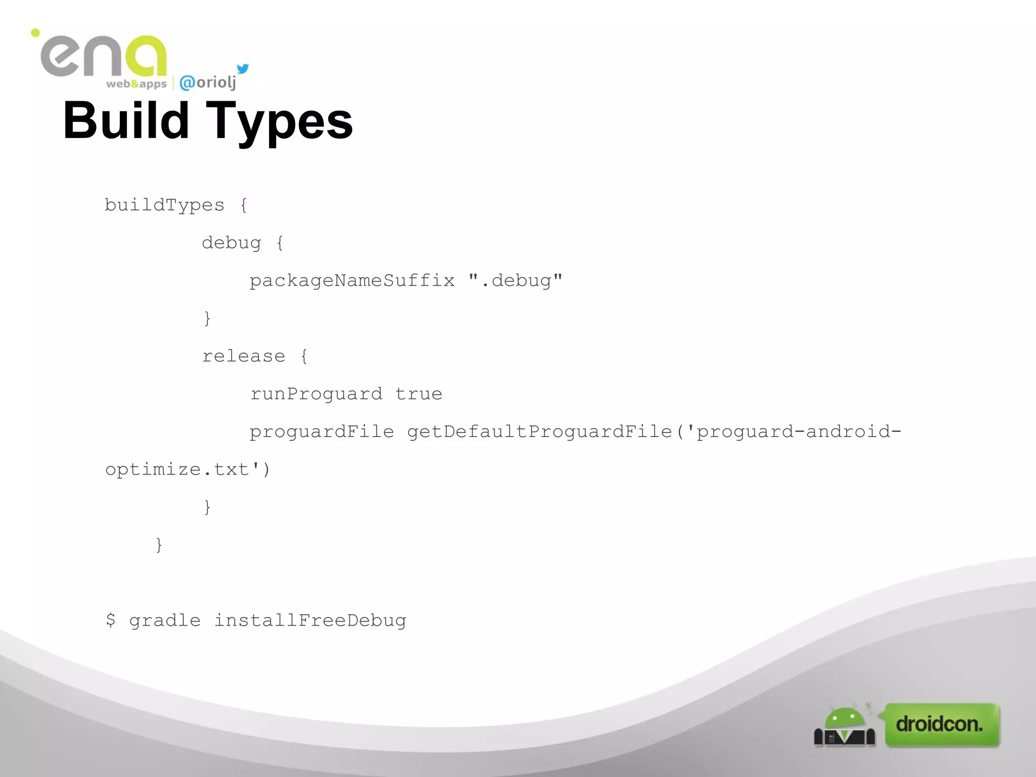 Build Types
buildTypes {
debug {
packageNameSuffix ".debug"
}
release {
runProguard true
proguardFile getDefaultProguardFile('proguard-androidoptimize.txt')
}
}

$ gradle installFreeDebug

 