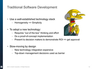 Traditional Software Development
 Use a well-established technology stack
– Homogeneity => Simplicity
 To adopt a new technology:
– Requires “out of the box” thinking and effort
– Do a proof-of-concept implementation
– Present to decision makers to demonstrate ROI => get approval
 Slow-moving by design
– New technology integration expensive
– Top-down management decisions used as barrier
©2013 LinkedIn Corporation. All Rights Reserved. 12
 