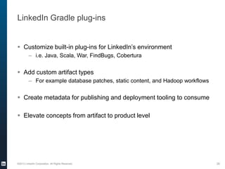 LinkedIn Gradle plug-ins
 Customize built-in plug-ins for LinkedIn’s environment
– i.e. Java, Scala, War, FindBugs, Cobertura
 Add custom artifact types
– For example database patches, static content, and Hadoop workflows
 Create metadata for publishing and deployment tooling to consume
 Elevate concepts from artifact to product level
©2013 LinkedIn Corporation. All Rights Reserved. 26
 