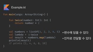 • 

•
fun main(args: Array<String>) {
fun twice(number: Int): Int {
return number * 2
}
val numbers = listOf(1, 2, 3, 4, 5)
val lambda = !::twice
val result = numbers.map(lambda)
println(result)
!// prints [2, 4, 6, 8, 10]
}
Example.kt
 