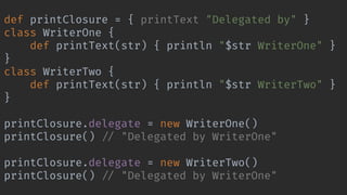 def printClosure = { printText "Delegated by" }
class WriterOne {
def printText(str) { println "$str WriterOne" }
}
class WriterTwo {
def printText(str) { println "$str WriterTwo" }
}
printClosure.delegate = new WriterOne()
printClosure() !// "Delegated by WriterOne"
printClosure.delegate = new WriterTwo()
printClosure() !// "Delegated by WriterOne"
 