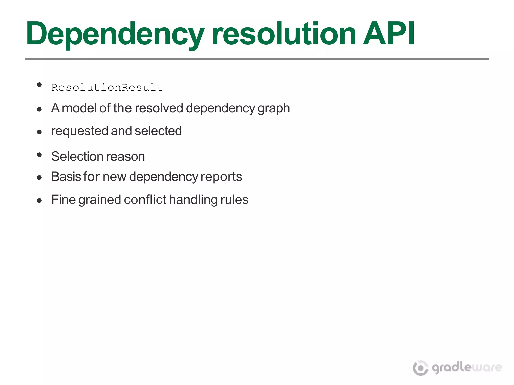 Dependency resolution API
 ResolutionResult
 A model of the resolved dependency graph
 requested and selected
 Selection reason
 Basis for new dependency reports
 Fine grained conflict handling rules
 