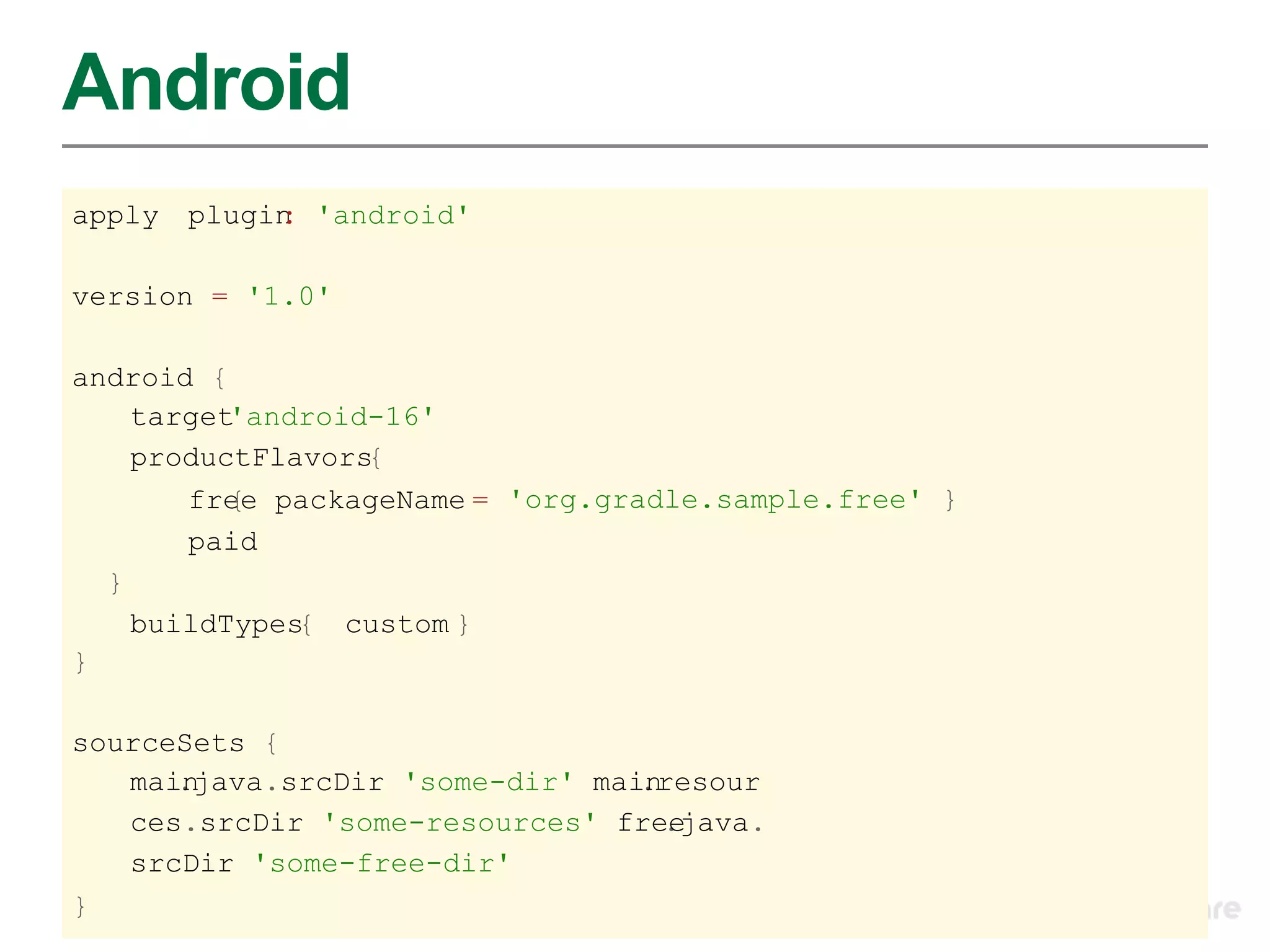 Android
apply   plugin 'android'
             :

version = '1.0'

android {
    target'android-16'
    productFlavors{
       free packageName = 'org.gradle.sample.free' }
          {
       paid
  }
    buildTypes custom }
              {
}

sourceSets {
   mai.
      njava.srcDir 'some-dir' mai.
                                 nresour
   ces.srcDir 'some-resources' fre.ejava.
   srcDir 'some-free-dir'
}
 
