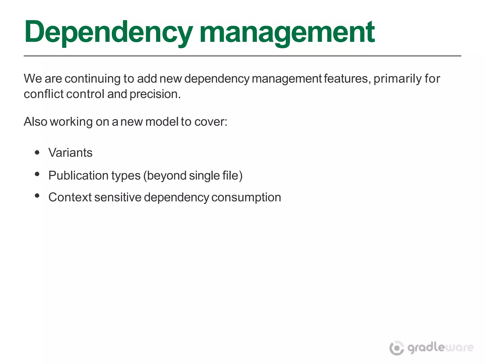 Dependency management
We are continuing to add new dependency management features, primarily for
conflict control and precision.

Also working on a new model to cover:

    Variants
    Publication types (beyond single file)
    Context sensitive dependency consumption
 