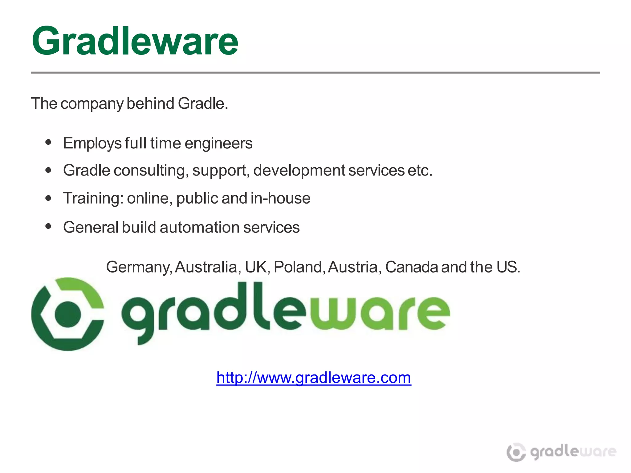 Gradleware
The company behind Gradle.

    Employs full time engineers
    Gradle consulting, support, development services etc.
    Training: online, public and in-house
    General build automation services

          Germany, Australia, UK, Poland, Austria, Canada and the US.




                          http://www.gradleware.com
 