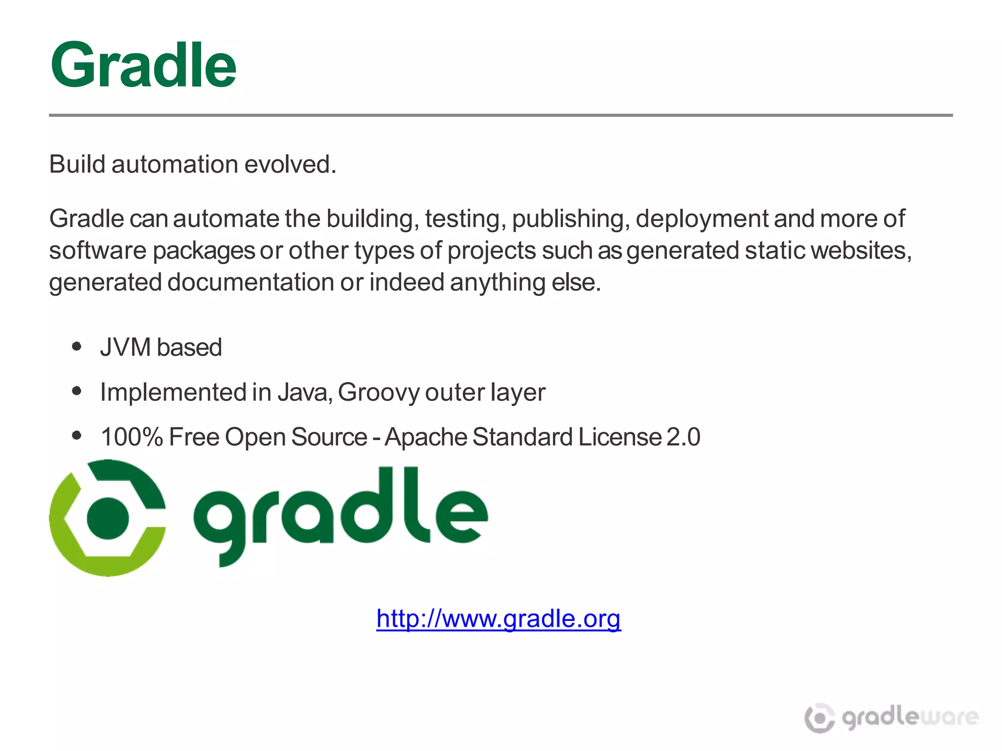 Gradle
Build automation evolved.

Gradle can automate the building, testing, publishing, deployment and more of
software packages or other types of projects such as generated static websites,
generated documentation or indeed anything else.

    JVM based
    Implemented in Java, Groovy outer layer
    100% Free Open Source - Apache Standard License 2.0




                             http://www.gradle.org
 