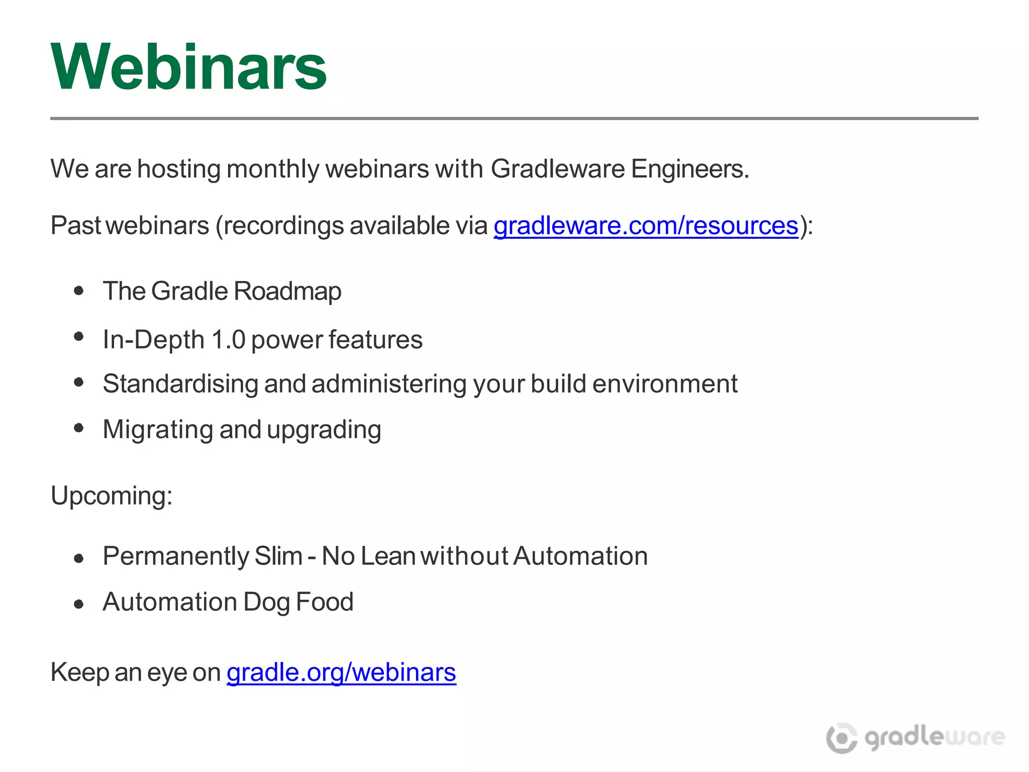 Webinars
We are hosting monthly webinars with Gradleware Engineers.

Past webinars (recordings available via gradleware.com/resources):

    The Gradle Roadmap
    In-Depth 1.0 power features
    Standardising and administering your build environment
    Migrating and upgrading

Upcoming:

    Permanently Slim - No Lean without Automation
    Automation Dog Food

Keep an eye on gradle.org/webinars
 