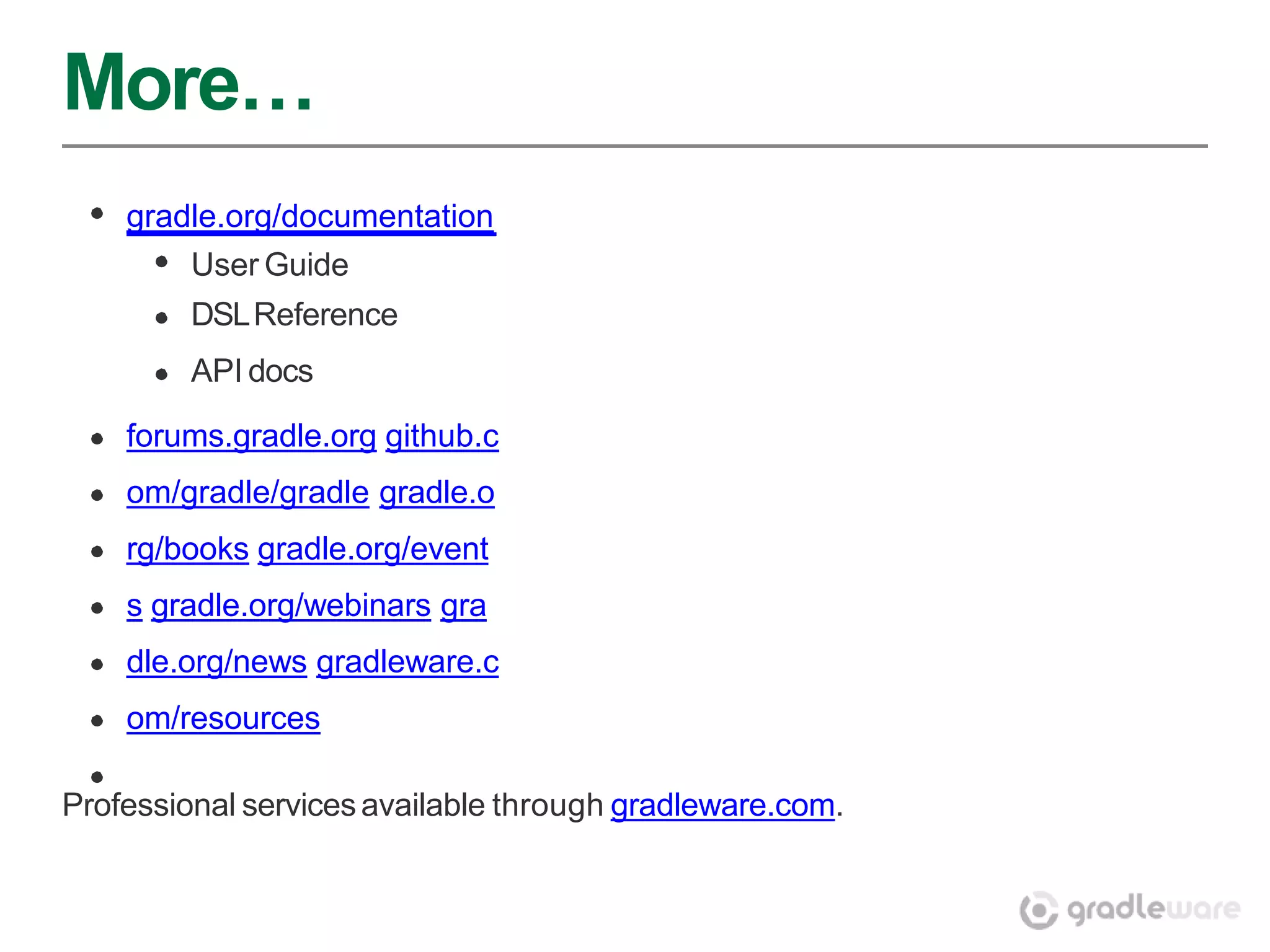 More…
    gradle.org/documentation
         User Guide
         DSL Reference
         API docs

    forums.gradle.org github.c
    om/gradle/gradle gradle.o
    rg/books gradle.org/event
    s gradle.org/webinars gra
    dle.org/news gradleware.c
    om/resources

Professional services available through gradleware.com.
 