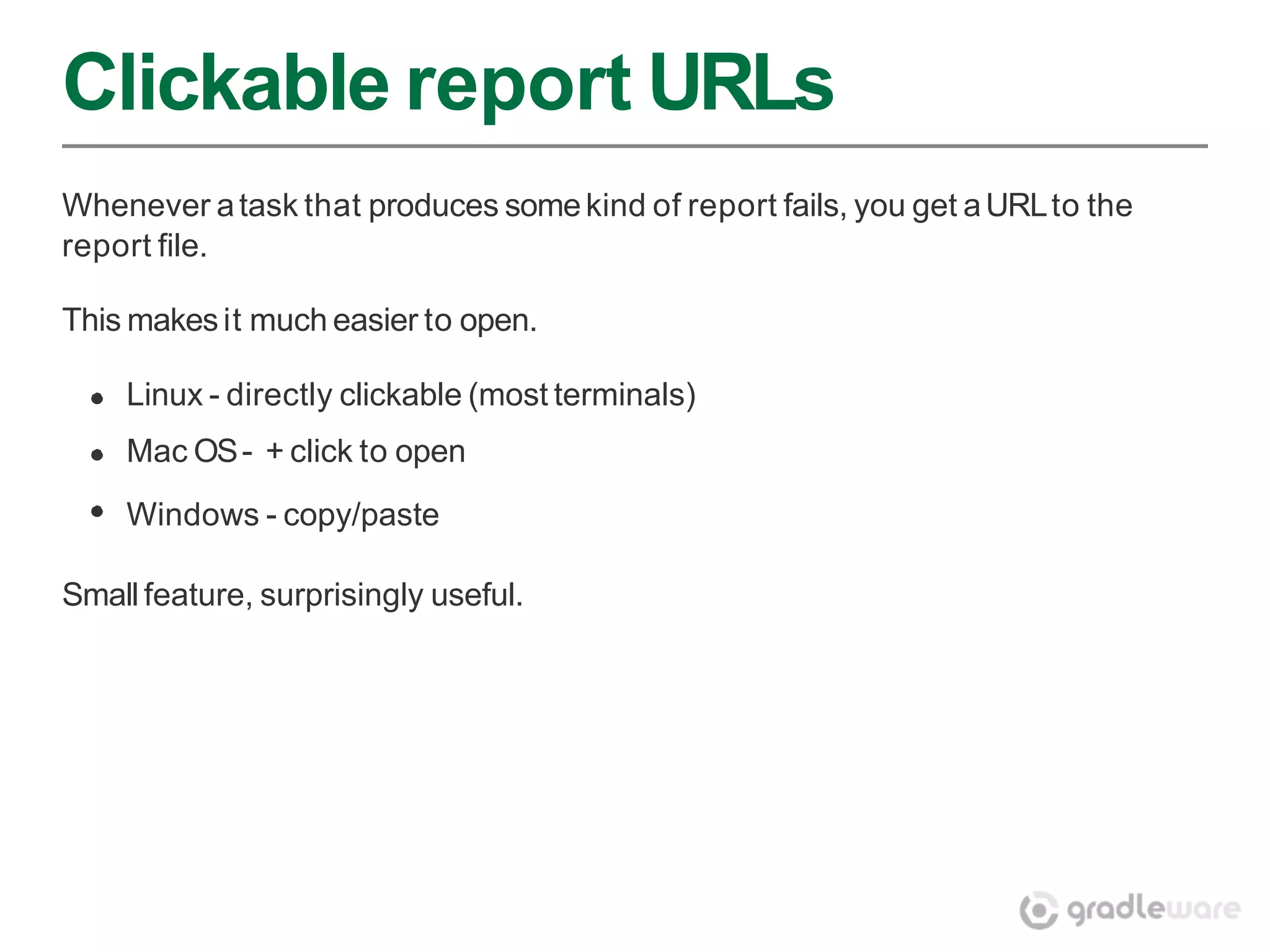 Clickable report URLs
Whenever a task that produces some kind of report fails, you get a URL to the
report file.

This makes it much easier to open.

    Linux - directly clickable (most terminals)
    Mac OS - + click to open
    Windows - copy/paste

Small feature, surprisingly useful.
 