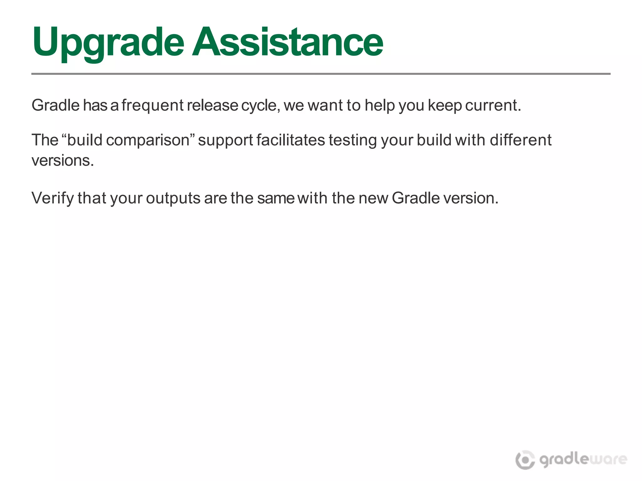 Upgrade Assistance
Gradle has a frequent release cycle, we want to help you keep current.

The “build comparison” support facilitates testing your build with different
versions.

Verify that your outputs are the same with the new Gradle version.
 