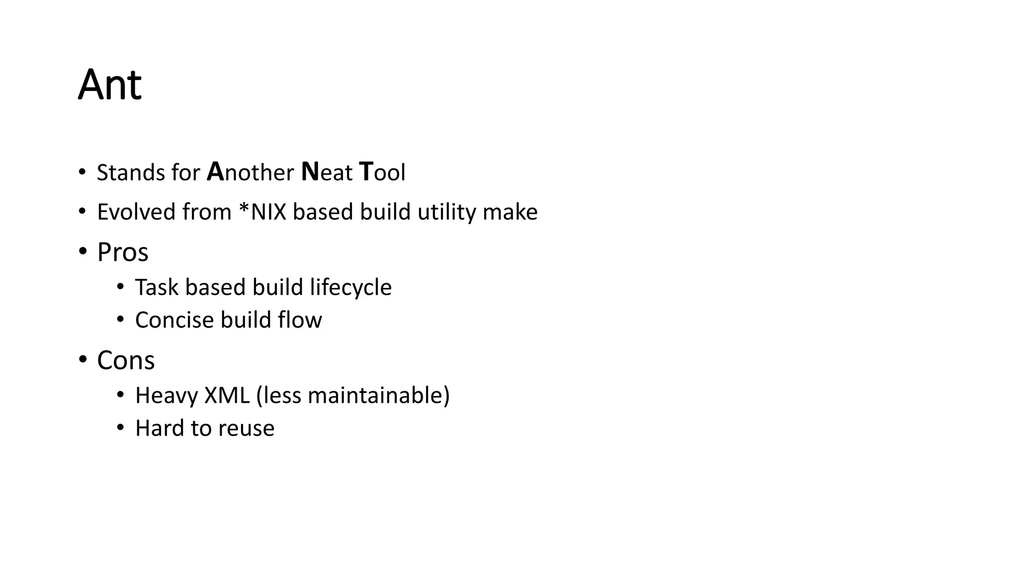 Ant
• Stands for Another Neat Tool
• Evolved from *NIX based build utility make
• Pros
• Task based build lifecycle
• Concise build flow
• Cons
• Heavy XML (less maintainable)
• Hard to reuse
 