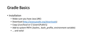 Gradle Basics
• Installation
• Make sure you have Java (JRE)
• Download (http://www.gradle.org/downloads)
• Copy (/usr/local or C:UsersPublic)
• Add to system PATH (.bashrc, .bash_profile, environment variable)
• … and voila!
 