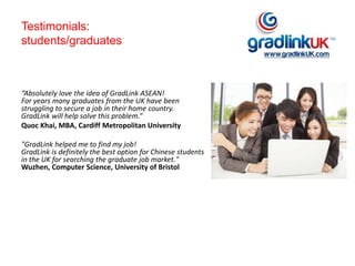 Testimonials:
students/graduates
“Absolutely love the idea of GradLink ASEAN!
For years many graduates from the UK have been
struggling to secure a job in their home country.
GradLink will help solve this problem.”
Quoc Khai, MBA, Cardiff Metropolitan University
"GradLink helped me to find my job!
GradLink is definitely the best option for Chinese students
in the UK for searching the graduate job market."
Wuzhen, Computer Science, University of Bristol
 