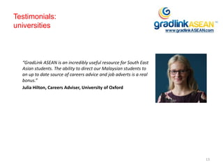 Testimonials:
universities
“GradLink ASEAN is an incredibly useful resource for South East
Asian students. The ability to direct our Malaysian students to
an up to date source of careers advice and job adverts is a real
bonus.”
Julia Hilton, Careers Adviser, University of Oxford
13
 