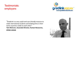 Testimonials:
employers
“GradLink is a very useful and user-friendly resource to
make international students and leading firms in their
home countries visible to each other.”
Tom McCrum, Associate Director, Human Resources,
KPMG ASEAN
 
