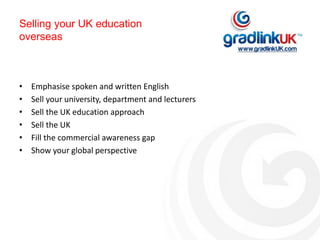 Selling your UK education
overseas
• Emphasise spoken and written English
• Sell your university, department and lecturers
• Sell the UK education approach
• Sell the UK
• Fill the commercial awareness gap
• Show your global perspective
 