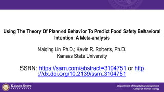 Department of Hospitality Management
College of Human Ecology
Using The Theory Of Planned Behavior To Predict Food Safety Behavioral
Intention: A Meta-analysis
Naiqing Lin Ph.D.; Kevin R. Roberts, Ph.D.
Kansas State University
SSRN: https://ssrn.com/abstract=3104751 or http
://dx.doi.org/10.2139/ssrn.3104751
 