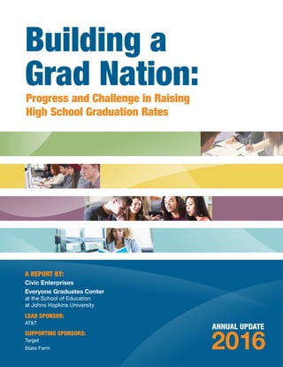 ANNUAL UPDATE
2016
A REPORT BY:
Civic Enterprises
Everyone Graduates Center
at the School of Education
at Johns Hopkins University
LEAD SPONSOR:
AT&T
SUPPORTING SPONSORS:
Target
State Farm
Building a
Grad Nation:Progress and Challenge in Raising
High School Graduation Rates
 