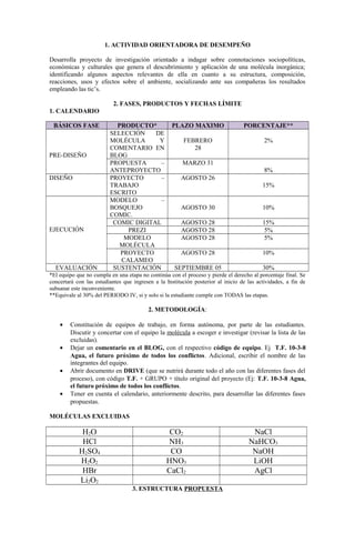 1. ACTIVIDAD ORIENTADORA DE DESEMPEÑO
Desarrolla proyecto de investigación orientado a indagar sobre connotaciones sociopolíticas,
económicas y culturales que genera el descubrimiento y aplicación de una molécula inorgánica;
identificando algunos aspectos relevantes de ella en cuanto a su estructura, composición,
reacciones, usos y efectos sobre el ambiente, socializando ante sus compañeras los resultados
empleando las tic’s.
2. FASES, PRODUCTOS Y FECHAS LÍMITE
1. CALENDARIO
BÁSICOS FASE PRODUCTO* PLAZO MAXIMO PORCENTAJE**
PRE-DISEÑO
SELECCIÓN DE
MOLÉCULA Y
COMENTARIO EN
BLOG
FEBRERO
28
2%
PROPUESTA –
ANTEPROYECTO
MARZO 31
8%
DISEÑO PROYECTO –
TRABAJO
ESCRITO
AGOSTO 26
15%
EJECUCIÓN
MODELO –
BOSQUEJO
COMIC.
AGOSTO 30 10%
COMIC DIGITAL AGOSTO 28 15%
PREZI AGOSTO 28 5%
MODELO
MOLÉCULA
AGOSTO 28 5%
PROYECTO
CALAMEO
AGOSTO 28 10%
EVALUACIÓN SUSTENTACIÓN SEPTIEMBRE 05 30%
*El equipo que no cumpla en una etapa no continúa con el proceso y pierde el derecho al porcentaje final. Se
concertará con las estudiantes que ingresen a la Institución posterior al inicio de las actividades, a fin de
subsanar este inconveniente.
**Equivale al 30% del PERIODO IV, si y solo si la estudiante cumple con TODAS las etapas.
2. METODOLOGÍA:
• Constitución de equipos de trabajo, en forma autónoma, por parte de las estudiantes.
Discutir y concertar con el equipo la molécula a escoger e investigar (revisar la lista de las
excluidas).
• Dejar un comentario en el BLOG, con el respectivo código de equipo. Ej T.F. 10-3-8
Agua, el futuro próximo de todos los conflictos. Adicional, escribir el nombre de las
integrantes del equipo.
• Abrir documento en DRIVE (que se nutrirá durante todo el año con las diferentes fases del
proceso), con código T.F. + GRUPO + título original del proyecto (Ej: T.F. 10-3-8 Agua,
el futuro próximo de todos los conflictos.
• Tener en cuenta el calendario, anteriormente descrito, para desarrollar las diferentes fases
propuestas.
MOLÉCULAS EXCLUIDAS
H2O CO2 NaCl
HCl NH3 NaHCO3
H2SO4 CO NaOH
H2O2 HNO3 LiOH
HBr CaCl2 AgCl
Li2O2
3. ESTRUCTURA PROPUESTA
 