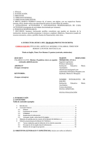1. TÍTULO.
2. JUSTIFICACIÓN.
3. OBJETIVOS.
3.1 OBJETIVO GENERAL.
3.2 OBJETIVOS ESPECÍFICOS.
4. BREVE MARCO TEÓRICO (ensayo de, al menos, una página, con sus respectivas fuentes
(normas APA), donde realice una aproximación teórica al tema objeto de estudio).
5. ESTRATEGIAS, ACTIVIDADES Y ESTUDIANTE(S) RESPONSABLE(S) DE CADA
ACTIVIDAD (cronograma de actividades discriminado por semanas).
6. PERSONAS RESPONSABLES
7. RECURSOS: humanos (incluyendo posibles consultores que pueden ser docentes de la
institución), técnicos (posibles programas o técnicas a emplear), didácticos, financieros (cuadro de
recursos necesarios, costos y posibles fuentes de financiación), entre otros.
4. ESTRUCTURA BÁSICA DEL TRABAJO (PROYECTO ESCRITO)
CODIGO EQUIPO TÍTULO DEL ARTÍCULO. MÁXIMO 15 PALABRAS. TIMES NEW
ROMAN 12 PUNTOS. MAYÚSCULAS.
Título en Inglés, Times New Roman 11 puntos (centrado, minúsculas)
RESUMEN
PALABRAS CLAVES: Máximo 10 palabras claves en español,
ordenadas alfabéticamente.
ABSTRACT
(Lengua extranjera)
KEYWORDS:
(Lengua extranjera)
MARTIN HERNANDO
MOSQUERA AYALA
Ingeniero agrónomo
Profesor informática
Institución Educativa María
Auxiliadora
mkinfociencias@gmail.com
explorando-informática.blogspot.com
facebook: Martin H. Mosquera
NOMBRE INTEGRANTES DE
EQUIPO
Institución Educativa María
Auxiliadora
Correo electrónico
FECHA APERTURA
FECHA FINALIZACIÓN
1. INTRODUCCIÓN
2. CONTENIDO
Tabla de contenido (ejemplo)
2.1 OBJETIVOS (GENERALES Y ESPECÍFICOS): iniciar con verbo en infinitivo
 