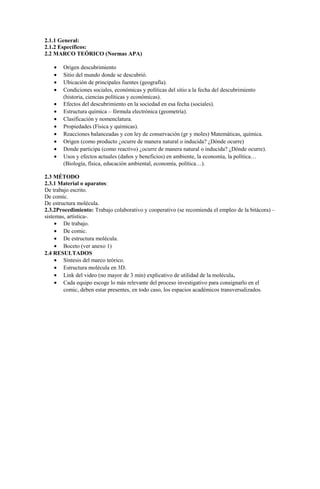 2.1.1 General:
2.1.2 Específicos:
2.2 MARCO TEÓRICO (Normas APA)
• Origen descubrimiento
• Sitio del mundo donde se descubrió.
• Ubicación de principales fuentes (geografía).
• Condiciones sociales, económicas y políticas del sitio a la fecha del descubrimiento
(historia, ciencias políticas y económicas).
• Efectos del descubrimiento en la sociedad en esa fecha (sociales).
• Estructura química – fórmula electrónica (geometría).
• Clasificación y nomenclatura.
• Propiedades (Física y químicas).
• Reacciones balanceadas y con ley de conservación (gr y moles) Matemáticas, química.
• Origen (como producto ¿ocurre de manera natural o inducida? ¿Dónde ocurre)
• Donde participa (como reactivo) ¿ocurre de manera natural o inducida? ¿Dónde ocurre).
• Usos y efectos actuales (daños y beneficios) en ambiente, la economía, la política…
(Biología, física, educación ambiental, economía, política…).
2.3 MÉTODO
2.3.1 Material o aparatos:
De trabajo escrito.
De comic.
De estructura molécula.
2.3.2Procedimiento: Trabajo colaborativo y cooperativo (se recomienda el empleo de la bitácora) –
sistemas, artística-.
• De trabajo.
• De comic.
• De estructura molécula.
• Boceto (ver anexo 1)
2.4 RESULTADOS
• Síntesis del marco teórico.
• Estructura molécula en 3D.
• Link del video (no mayor de 3 min) explicativo de utilidad de la molécula.
• Cada equipo escoge lo más relevante del proceso investigativo para consignarlo en el
comic, deben estar presentes, en todo caso, los espacios académicos transversalizados.
 