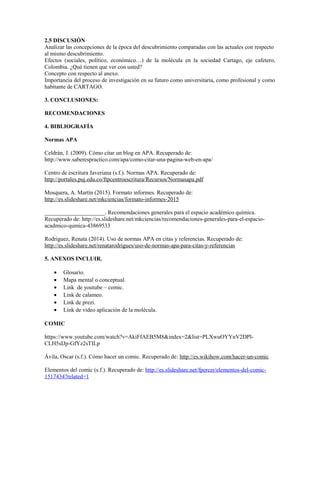 2.5 DISCUSIÓN
Analizar las concepciones de la época del descubrimiento comparadas con las actuales con respecto
al mismo descubrimiento.
Efectos (sociales, político, económico…) de la molécula en la sociedad Cartago, eje cafetero,
Colombia. ¿Qué tienen que ver con usted?
Concepto con respecto al anexo.
Importancia del proceso de investigación en su futuro como universitaria, como profesional y como
habitante de CARTAGO.
3. CONCLUSIONES:
RECOMENDACIONES
4. BIBLIOGRAFÍA
Normas APA
Celdrán, J. (2009). Cómo citar un blog en APA. Recuperado de:
http://www.saberespractico.com/apa/como-citar-una-pagina-web-en-apa/
Centro de escritura Javeriana (s.f.). Normas APA. Recuperado de:
http://portales.puj.edu.co/ftpcentroescritura/Recursos/Normasapa.pdf
Mosquera, A. Martín (2015). Formato informes. Recuperado de:
http://es.slideshare.net/mkciencias/formato-informes-2015
_____________________. Recomendaciones generales para el espacio académico química.
Recuperado de: http://es.slideshare.net/mkciencias/recomendaciones-generales-para-el-espacio-
acadmico-qumica-43869533
Rodriguez, Renata (2014). Uso de normas APA en citas y referencias. Recuperado de:
http://es.slideshare.net/renatarodrigues/uso-de-normas-apa-para-citas-y-referencias
5. ANEXOS INCLUIR.
• Glosario.
• Mapa mental o conceptual.
• Link de youtube – comic.
• Link de calameo.
• Link de prezi.
• Link de video aplicación de la molécula.
COMIC
https://www.youtube.com/watch?v=AkiFfAEB5M8&index=2&list=PLXwuOYYnV2DPl-
CLH5sIJp-GfYz2sTILp
Ávila, Oscar (s.f.). Cómo hacer un comic. Recuperado de: http://es.wikihow.com/hacer-un-comic
Elementos del comic (s.f.). Recuperado de: http://es.slideshare.net/fperezr/elementos-del-comic-
1517434?related=1
 