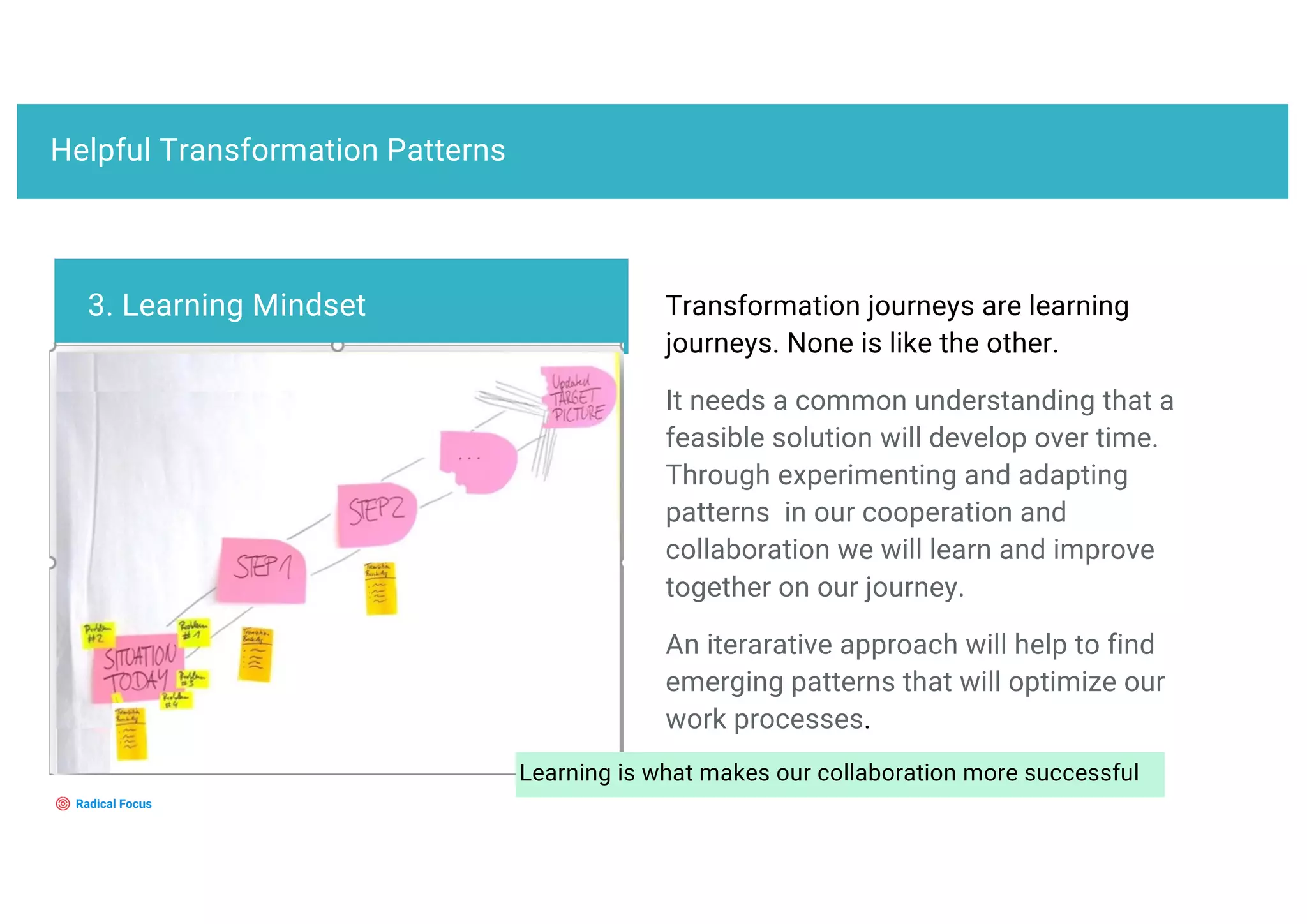 Helpful Transformation Patterns
Transformation journeys are learning
journeys. None is like the other.
It needs a common understanding that a
feasible solution will develop over time.
Through experimenting and adapting
patterns in our cooperation and
collaboration we will learn and improve
together on our journey.
An iterarative approach will help to find
emerging patterns that will optimize our
work processes.
3. Learning Mindset
Learning is what makes our collaboration more successful
 