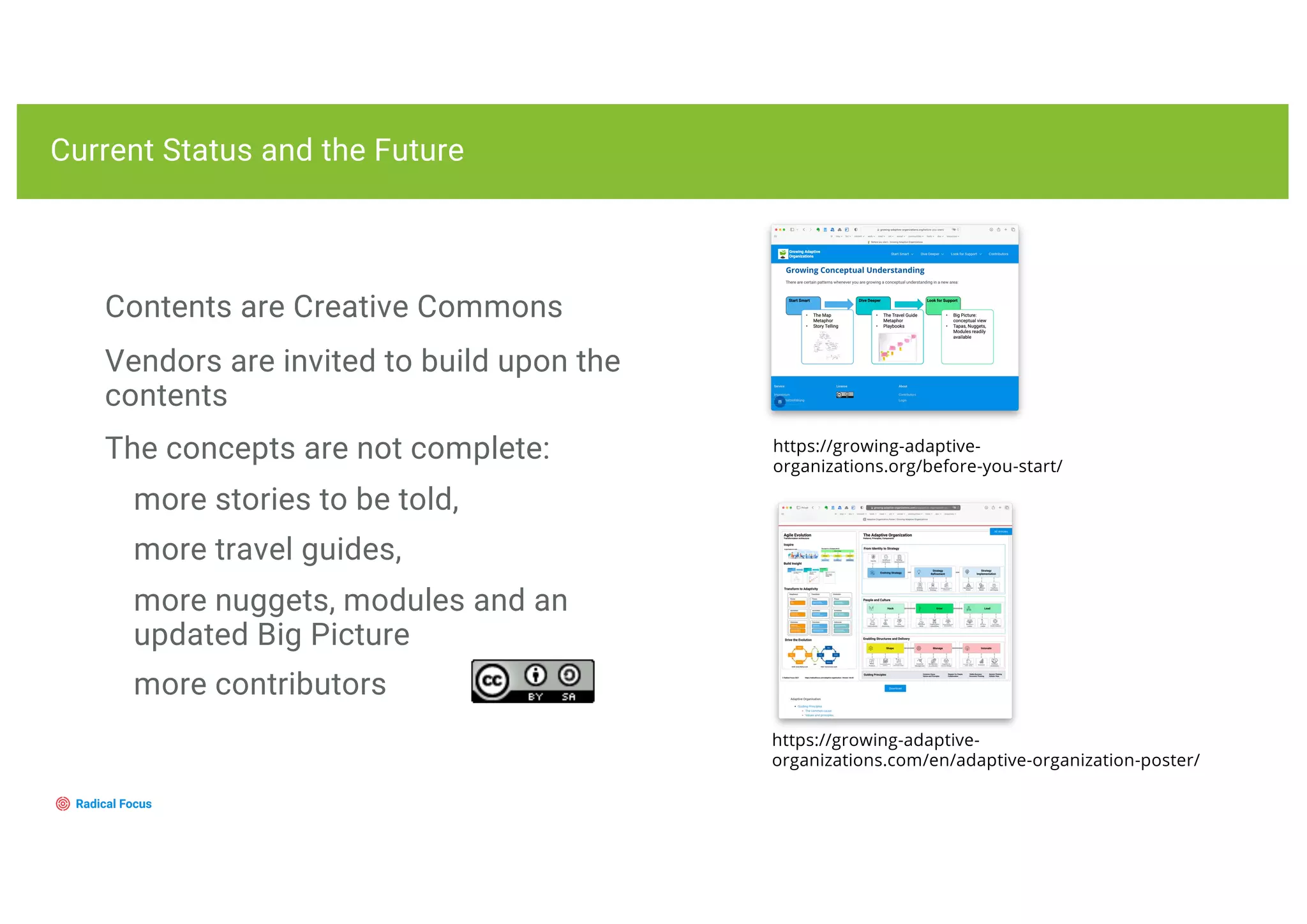 Contents are Creative Commons
Vendors are invited to build upon the
contents
The concepts are not complete:
more stories to be told,
more travel guides,
more nuggets, modules and an
updated Big Picture
more contributors
Current Status and the Future
https://growing-adaptive-
organizations.org/before-you-start/
https://growing-adaptive-
organizations.com/en/adaptive-organization-poster/
 