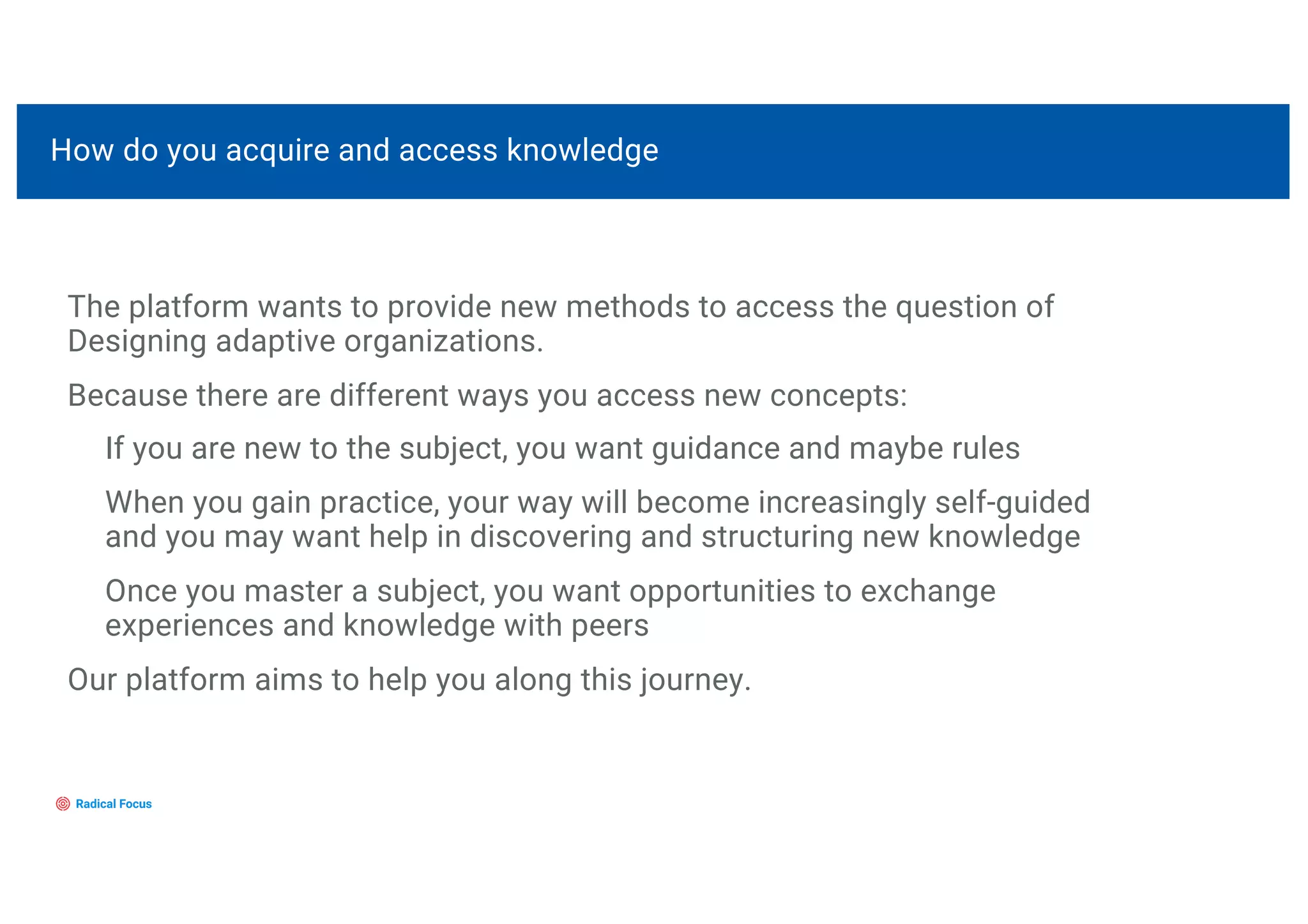 The platform wants to provide new methods to access the question of
Designing adaptive organizations.
Because there are different ways you access new concepts:
If you are new to the subject, you want guidance and maybe rules
When you gain practice, your way will become increasingly self-guided
and you may want help in discovering and structuring new knowledge
Once you master a subject, you want opportunities to exchange
experiences and knowledge with peers
Our platform aims to help you along this journey.
How do you acquire and access knowledge
 
