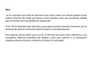 Bien,
se ha sostenido que entre los términos cosa y bien existe una relación género (cosa)
especie (bienes), de modo que bienes serían aquellas cosas que prestando utilidad
para el hombre son susceptibles de apropiación.
El CC. No ha definido estos términos y para algunos parece hacerlos sinónimos, por lo
tanto queda abierta la discusión doctrinal para su conceptualización.
Para algunos autores Bello uso en el CC. El término cosa para hacer referencia a una
concepción objetiva (naturaleza del objeto) y bien para referirse a su concepción
subjetiva (efectos del acto, el derecho el titular o la voluntad).
 