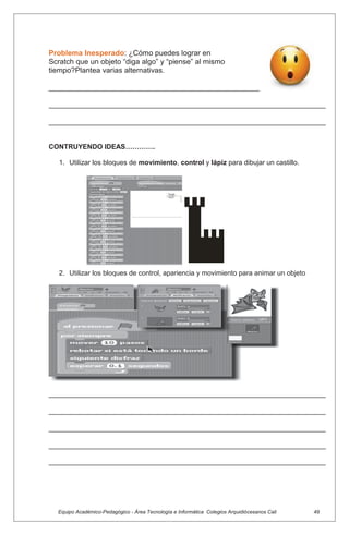 Equipo Académico-Pedagógico - Área Tecnología e Informática Colegios Arquidiócesanos Cali 49
Problema Inesperado: ¿Cómo puedes lograr en
Scratch que un objeto “diga algo” y “piense” al mismo
tiempo?Plantea varias alternativas.
___________________________________________________
___________________________________________________________________
___________________________________________________________________
CONTRUYENDO IDEAS………….
1. Utilizar los bloques de movimiento, control y lápiz para dibujar un castillo.
2. Utilizar los bloques de control, apariencia y movimiento para animar un objeto
___________________________________________________________________
___________________________________________________________________
___________________________________________________________________
___________________________________________________________________
___________________________________________________________________
 