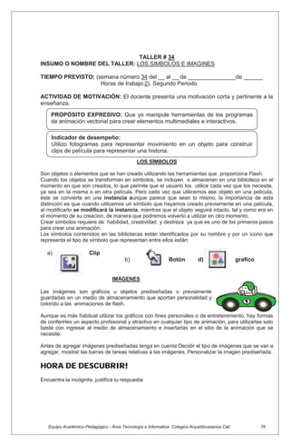Equipo Académico-Pedagógico - Área Tecnología e Informática Colegios Arquidiócesanos Cali 76
TALLER # 34
INSUMO O NOMBRE DEL TALLER: LOS SIMBOLOS E IMAGINES
TIEMPO PREVISTO: (semana número 34 del __ al __ de _______________de ______
Horas de trabajo:2). Segundo Periodo
ACTIVIDAD DE MOTIVACIÓN: El docente presenta una motivación corta y pertinente a la
enseñanza.
LOS SÍMBOLOS
Son objetos o elementos que se han creado utilizando las herramientas que proporciona Flash.
Cuando los objetos se transforman en símbolos, se incluyen o almacenan en una biblioteca en el
momento en que son creados, lo que permite que el usuario los utilice cada vez que los necesite,
ya sea en la misma o en otra película. Pero cada vez que utilicemos ese objeto en una película,
éste se convierte en una instancia aunque parece que sean lo mismo, la importancia de esta
distinción es que cuando utilicemos un símbolo que hayamos creado previamente en una película,
al modificarlo se modificará la instancia, mientras que el objeto seguirá intacto, tal y como era en
el momento de su creación, de manera que podremos volverlo a utilizar en otro momento.
Crear símbolos requiere de habilidad, creatividad y destreza ya que es uno de los primeros pasos
para crear una animación.
Los símbolos contenidos en las bibliotecas están identificados por su nombre y por un icono que
representa el tipo de símbolo que representan entre ellos están:
a) Clip
b) Botón d) grafico
IMÁGENES
Las imágenes son gráficos u objetos prediseñadas o previamente
guardadas en un medio de almacenamiento que aportan personalidad y
colorido a las animaciones de flash.
Aunque es más habitual utilizar los gráficos con fines personales o de entretenimiento, hay formas
de conferirles un aspecto profesional y atractivo en cualquier tipo de animación, para utilizarlas solo
basta con ingresar al medio de almacenamiento e insertarlas en el sitio de la animación que se
necesite.
Antes de agregar imágenes prediseñadas tenga en cuenta Decidir el tipo de imágenes que se van a
agregar, mostrar las barras de tareas relativas a las imágenes, Personalizar la imagen prediseñada.
HORA DE DESCUBRIR!
Encuentra la incógnita, justifica tu respuesta
Indicador de desempeño:
Utilizo fotogramas para representar movimiento en un objeto para construir
clips de película para representar una historia.
PROPÓSITO EXPRESIVO: Que yo manipule herramientas de los programas
de animación vectorial para crear elementos multimediales e interactivos.
 