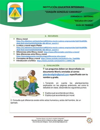 “Juramos llevar a la cima tu nombre Integrado”
Dirección: Carrera 10 # 21 -52 Barrio Los Alisos, Sogamoso – Boyacá
Área de Educación Religiosa. Email. piterdereligion@gmail.com
INSTITUCIÓN EDUCATIVA INTEGRADO
“JOAQUÍN GONZÁLEZ CAMARGO”
JORNADA A – SISTEMAS
“ESCUELA EN CASA”
GUÍA DE TRABAJO
3
10
8. RECURSOS
Ética y moral
https://es.slideshare.net/JavierGarcia903/etica-moral-y-valores-empresariales?qid=9ceb450b-
dbdd-4b35-b3e9-8e93932fd345&v=&b=&from_search=1
La ética y moral según Platón
https://es.slideshare.net/JavierGarcia903/etica-moral-y-valores-empresariales?qid=9ceb450b-
dbdd-4b35-b3e9-8e93932fd345&v=&b=&from_search=1
Diferencias entre Ética y moral https://www.diferenciador.com/etica-y-moral/
Seis diferencias entre Ética y moral
https://psicologiaymente.com/psicologia/diferencias-etica-moral
Conceptos de Ética y moral https://www.youtube.com/watch?v=Ym_TJwKFR0s
Introducción a la Ética https://www.youtube.com/watch?v=i_Cr6Ht3_8Q
9. EVALUACIÓN
Las preguntas deben ser desarrolladas en
documento Word y enviadas al correo
piterdereligión@gmail.com especificado con tu
nombre y grado.
1. Teniendo en cuenta los planteamientos
explicados en las páginas anteriores, así como lo
debatido en clase, desarrolla los siguientes puntos:
Explica qué se entiende por ética.
Explica qué se entiende por moral.
2. Consulta qué diferencia existe entre actos humanos y actos del hombre, de un
ejemplo.
 