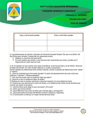 “Juramos llevar a la cima tu nombre Integrado”
Dirección: Carrera 10 # 21 -52 Barrio Los Alisos, Sogamoso – Boyacá
Área de Educación Religiosa. Email. piterdereligion@gmail.com
INSTITUCIÓN EDUCATIVA INTEGRADO
“JOAQUÍN GONZÁLEZ CAMARGO”
JORNADA A – SISTEMAS
“ESCUELA EN CASA”
GUÍA DE TRABAJO
5
10
4. Lee atentamente el capítulo I del texto de Fernando Savater titulado “De qué va la Ética” del
libro Ética para Amador y desarrolla los siguientes puntos:
Elabora un resumen del texto leído.
El autor explica que existen unas ciencias más importantes que otras ¿Cuáles son?
Argumenta en cada caso por qué.
5. En el capítulo se nos cuentan dos casos dramáticos: el de las termitas y el de Héctor, héroe de
la Ilíada de Homero. En este sentido elabora un cuadro comparativo:
Donde señales las diferencias entre ambas historias. Donde muestres las diferencias entre “deber”
e “instinto”.
6. ¿Qué es la libertad para Fernando Savater? A partir del planteamiento del autor entonces
relaciona “Libertad” y “Responsabilidad”.
7. ¿Por qué hay cosas que no podemos dejar de saber?
8. ¿Qué es lo que no podemos dejar de saber?
9. Explica por qué no existen opiniones unánimes respecto a lo que debemos hacer.
10. Explica por qué admiramos el valor de Héctor y no hablamos del mérito de las termitas que
mueren por salvar el termitero.
11. ¿Somos libres para elegir lo que nos pasa? ¿Por qué?
12. ¿Para qué somos libres?
13. ¿Qué diferencia hay entre ser libre para intentar algo y conseguirlo?
14. ¿Qué demuestra la prueba del filósofo romano? Explica tu respuesta.
15. A continuación construye un mapa mental del texto leído
Estoy a nivel moral cuando: Estoy a nivel ético cuando:
 