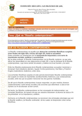 INSTITUCIÓN EDUCATIVA SAN FRANCISCO DE ASIS.
Educación Preescolar, Básica Primaria, Básica Secundaria
Media Técncia y Académica
Resolución de Aprobación de Estudios No. 606 del 02 de Noviembre de 2005 DANE: 183001000923
Sede Centro, Año Lectivo 2020
El texto base de lectura ¿Qué es "filosofía contemporánea"? (la unidad de la filosofía contemporánea desde elpunto de vista de la
historia de la filosofía) se encuentra elglogger del grado. También se puede encontrar en la siguiente dirección.
https://www.scielo.br/scielo.php?script=sci_arttext&pid=S0101-31732002000100003
QUÉ ES FILOSOFÍA CONTEMPORÁNEA:
La filosofía contemporánea es aquella que abarca las corrientes filosóficas surgidas
entre finales del siglo XIX e inicios del siglo XX, hasta la actualidad.
Estas corrientes se caracterizan por la búsqueda de respuestas a una serie de
inquietudes sociales, políticas y económicas.
No se debe confundir la filosofía contemporánea con la filosofía moderna, ya que esta
última fue desarrollada en una etapa previa al siglo XIX, y que la distingue de la filosofía
contemporánea, cuyo tema central de estudio y análisis es el ser humano y la razón.
Entre los filósofos predecesores de la filosofía contemporánea se pueden mencionar a
Immanuel Kant (idealismo alemán), Aguste Comte (positivismo), Karl Marx y Friedrich
Engels (materialismo dialéctico), entre otros.
Las corrientes filosóficas surgidas en este periodo denominado filosofía contemporánea
han surgido en medio de importantes acontecimientos históricos y sus consecuencias
sociales, entre las que se pueden mencionar las dos guerras mundiales.
De allí que la filosofía contemporánea busque responder, en gran medida, diversos
cuestionamientos sobre temas sociales y las acciones que debe llevar a cabo el ser
humano en fin de alcanzar el bien común.
De hecho, los filósofos contemporáneos se han encargado de institucionalizar sus
corrientes filosóficas, de manera tal que sus estudios estuviesen al alcance de todos a fin
de profundizar en su importancia y análisis.
Asimismo, en la filosofía contemporánea se reconocen dos principales abordajes que son
la filosofía analítica y la filosofía continental, de los cuales se desprenden otras ramas
filosóficas.
ANEXOS:
lectura
META DE COMPRENSIÓN:
Situar a los alumnos en condiciones metodológicas adecuadas para afrontar con garantías su posterior desarrollo investigador, que
culminaría en la realización de un trabajo final del grado.
 
