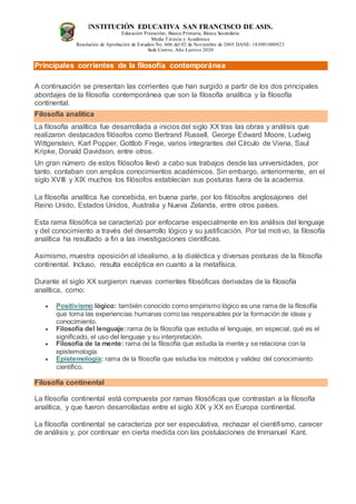 INSTITUCIÓN EDUCATIVA SAN FRANCISCO DE ASIS.
Educación Preescolar, Básica Primaria, Básica Secundaria
Media Técncia y Académica
Resolución de Aprobación de Estudios No. 606 del 02 de Noviembre de 2005 DANE: 183001000923
Sede Centro, Año Lectivo 2020
Principales corrientes de la filosofía contemporánea
A continuación se presentan las corrientes que han surgido a partir de los dos principales
abordajes de la filosofía contemporánea que son la filosofía analítica y la filosofía
continental.
Filosofía analítica
La filosofía analítica fue desarrollada a inicios del siglo XX tras las obras y análisis que
realizaron destacados filósofos como Bertrand Russell, George Edward Moore, Ludwig
Wittgenstein, Karl Popper, Gottlob Frege, varios integrantes del Círculo de Viena, Saul
Kripke, Donald Davidson, entre otros.
Un gran número de estos filósofos llevó a cabo sus trabajos desde las universidades, por
tanto, contaban con amplios conocimientos académicos. Sin embargo, anteriormente, en el
siglo XVIII y XIX muchos los filósofos establecían sus posturas fuera de la academia.
La filosofía analítica fue concebida, en buena parte, por los filósofos anglosajones del
Reino Unido, Estados Unidos, Australia y Nueva Zelanda, entre otros países.
Esta rama filosófica se caracterizó por enfocarse especialmente en los análisis del lenguaje
y del conocimiento a través del desarrollo lógico y su justificación. Por tal motivo, la filosofía
analítica ha resultado a fin a las investigaciones científicas.
Asimismo, muestra oposición al idealismo, a la dialéctica y diversas posturas de la filosofía
continental. Incluso, resulta escéptica en cuanto a la metafísica.
Durante el siglo XX surgieron nuevas corrientes filosóficas derivadas de la filosofía
analítica, como:
 Positivismo lógico: también conocido como empirismo lógico es una rama de la filosofía
que toma las experiencias humanas como las responsables por la formación de ideas y
conocimiento.
 Filosofía del lenguaje:rama de la filosofía que estudia el lenguaje, en especial, qué es el
significado, el uso del lenguaje y su interpretación.
 Filosofía de la mente: rama de la filosofía que estudia la mente y se relaciona con la
epistemología.
 Epistemología: rama de la filosofía que estudia los métodos y validez del conocimiento
científico.
Filosofía continental
La filosofía continental está compuesta por ramas filosóficas que contrastan a la filosofía
analítica, y que fueron desarrolladas entre el siglo XIX y XX en Europa continental.
La filosofía continental se caracteriza por ser especulativa, rechazar el cientifismo, carecer
de análisis y, por continuar en cierta medida con las postulaciones de Immanuel Kant.
 