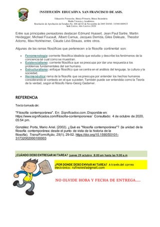 INSTITUCIÓN EDUCATIVA SAN FRANCISCO DE ASIS.
Educación Preescolar, Básica Primaria, Básica Secundaria
Media Técncia y Académica
Resolución de Aprobación de Estudios No. 606 del 02 de Noviembre de 2005 DANE: 183001000923
Sede Centro, Año Lectivo 2020
Entre sus principales pensadores destacan Edmund Husserl, Jean Paul Sartre, Martin
Heidegger, Michael Foucault, Albert Camus, Jacques Derrida, Giles Deleuze, Theodor
Adorno, Max Horkheimer, Claude Lévi-Strauss, entre otros.
Algunas de las ramas filosóficas que pertenecen a la filosofía continental son:
 Fenomenología: corriente filosófica idealista que estudia y describe los fenómenos de la
conciencia tal cual como se muestran.
 Existencialismo: corriente filosófica que se preocupa por dar una respuesta a los
problemas fundamentales del ser humano.
 Estructuralismo: enfoque filosófico que se centra en el análisis del lenguaje, la cultura y la
sociedad.
 Hermenéutica:rama de la filosofía que se preocupa por entender los hechos humanos
considerando el contexto en el que suceden. También puede ser entendida como la Teoría
de la verdad, según el filósofo Hans-Georg Gadamer.
REFERENCIA
Texto tomado de:
"Filosofía contemporánea". En: Significados.com. Disponible en:
https://www.significados.com/filosofia-contemporanea/ Consultado: 4 de octubre de 2020,
05:54 pm.
González Porta, Mario Ariel. (2002). ¿Qué es "filosofía contemporánea"? (la unidad de la
filosofía contemporánea desde el punto de vista de la historia de la
filosofía). Trans/Form/Ação, 25(1), 29-52. https://doi.org/10.1590/S0101-
31732002000100003
¿CUÁNDO DEBO ENTREGAR MI TAREA? jueves 29 octubre 8:00 am hasta las 9:00 a.m
¿POR DONDE DEBO ENVIAR MI TAREA? A través del correo
electrónico: rufinoiesfa@gmail.com
NO OLVIDE HORA Y FECHA DE ENTREGA….
 