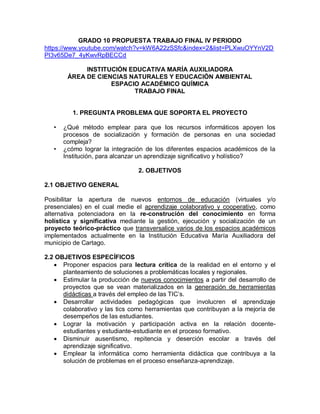 GRADO 10 PROPUESTA TRABAJO FINAL IV PERIODO
https://www.youtube.com/watch?v=kW6A22zSSfc&index=2&list=PLXwuOYYnV2D
PI3v65De7_4yKwvRpBECCd
INSTITUCIÓN EDUCATIVA MARÍA AUXILIADORA
ÁREA DE CIENCIAS NATURALES Y EDUCACIÓN AMBIENTAL
ESPACIO ACADÉMICO QUÍMICA
TRABAJO FINAL
1. PREGUNTA PROBLEMA QUE SOPORTA EL PROYECTO
• ¿Qué método emplear para que los recursos informáticos apoyen los
procesos de socialización y formación de personas en una sociedad
compleja?
• ¿cómo lograr la integración de los diferentes espacios académicos de la
Institución, para alcanzar un aprendizaje significativo y holístico?
2. OBJETIVOS
2.1 OBJETIVO GENERAL
Posibilitar la apertura de nuevos entornos de educación (virtuales y/o
presenciales) en el cual medie el aprendizaje colaborativo y cooperativo, como
alternativa potenciadora en la re-construción del conocimiento en forma
holística y significativa mediante la gestión, ejecución y socialización de un
proyecto teórico-práctico que transversalice varios de los espacios académicos
implementados actualmente en la Institución Educativa María Auxiliadora del
municipio de Cartago.
2.2 OBJETIVOS ESPECÍFICOS
 Proponer espacios para lectura crítica de la realidad en el entorno y el
planteamiento de soluciones a problemáticas locales y regionales.
 Estimular la producción de nuevos conocimientos a partir del desarrollo de
proyectos que se vean materializados en la generación de herramientas
didácticas a través del empleo de las TIC’s.
 Desarrollar actividades pedagógicas que involucren el aprendizaje
colaborativo y las tics como herramientas que contribuyan a la mejoría de
desempeños de las estudiantes.
 Lograr la motivación y participación activa en la relación docente-
estudiantes y estudiante-estudiante en el proceso formativo.
 Disminuir ausentismo, repitencia y deserción escolar a través del
aprendizaje significativo.
 Emplear la informática como herramienta didáctica que contribuya a la
solución de problemas en el proceso enseñanza-aprendizaje.
 